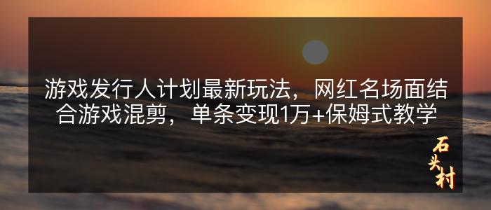 游戏发行人计划最新玩法，网红名场面结合游戏混剪，单条变现1万+保姆式教学