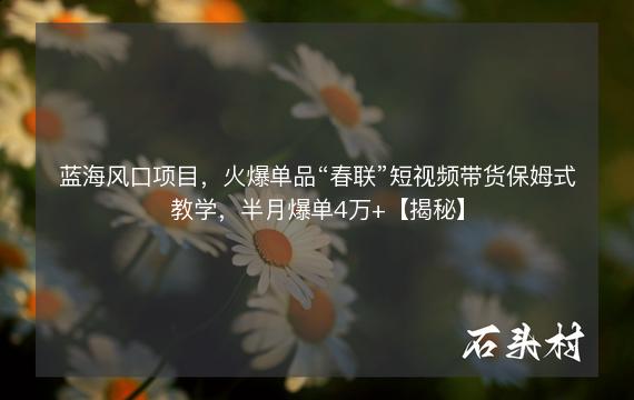 蓝海风口项目，火爆单品“春联”短视频带货保姆式教学，半月爆单4万+【揭秘】