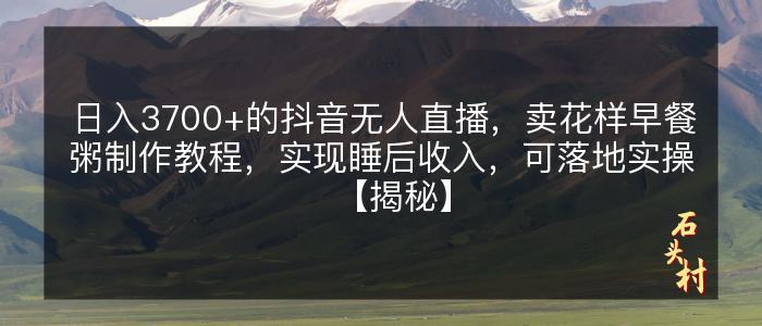 日入3700+的抖音无人直播，卖花样早餐粥制作教程，实现睡后收入，可落地实操【揭秘】