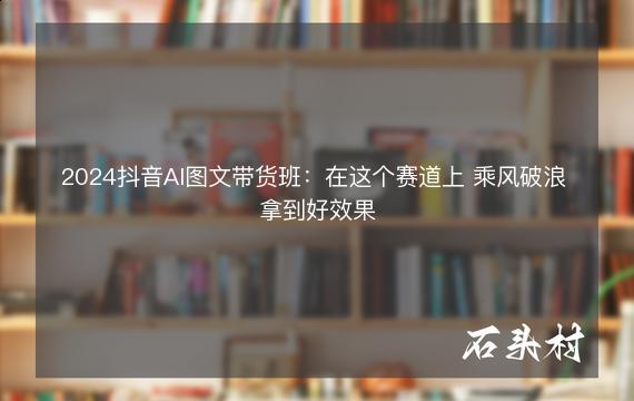 2024抖音AI图文带货班：在这个赛道上 乘风破浪 拿到好效果