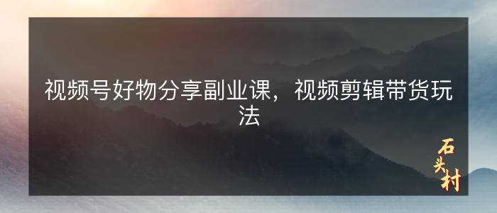 视频号好物分享副业课，视频剪辑带货玩法
