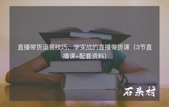 直播带货运营技巧，学实战的直播带货课（3节直播课+配套资料）