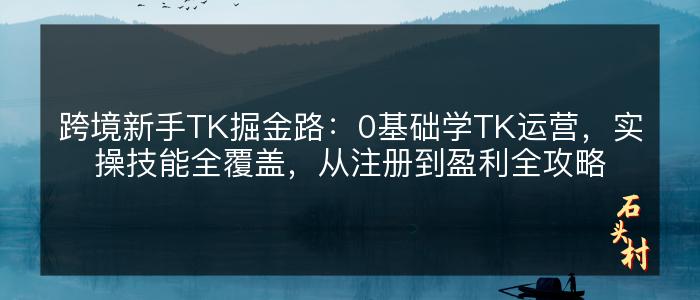 跨境新手TK掘金路：0基础学TK运营，实操技能全覆盖，从注册到盈利全攻略