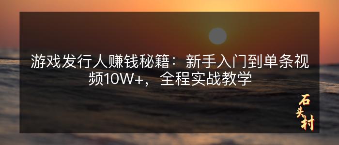 游戏发行人赚钱秘籍：新手入门到单条视频10W+，全程实战教学