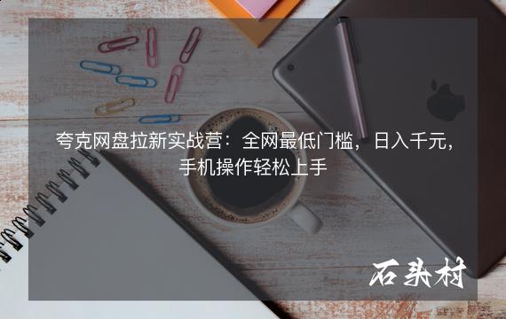 夸克网盘拉新实战营：全网最低门槛，日入千元，手机操作轻松上手