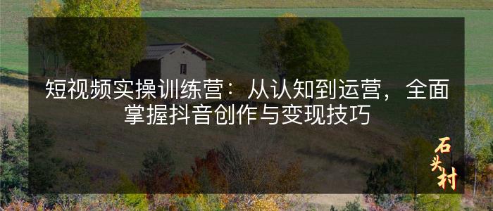 短视频实操训练营：从认知到运营，全面掌握抖音创作与变现技巧