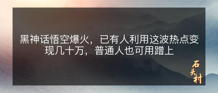 黑神话悟空爆火，已有人利用这波热点变现几十万，普通人也可用蹭上
