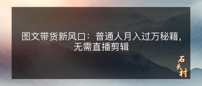 图文带货新风口：普通人月入过万秘籍，无需直播剪辑