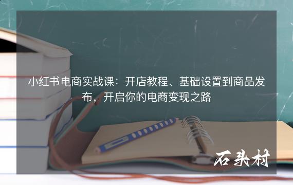 小红书电商实战课：开店教程、基础设置到商品发布，开启你的电商变现之路